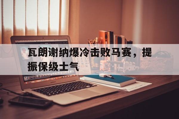 时时彩开奖直播-关于瓦朗谢纳爆冷击败马赛，提振保级士气的信息